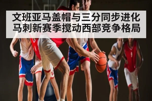 文班亚马盖帽与三分同步进化 马刺新赛季搅动西部竞争格局（ng28.com）